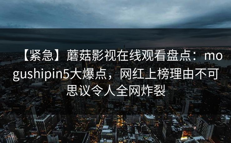 【紧急】蘑菇影视在线观看盘点：mogushipin5大爆点，网红上榜理由不可思议令人全网炸裂