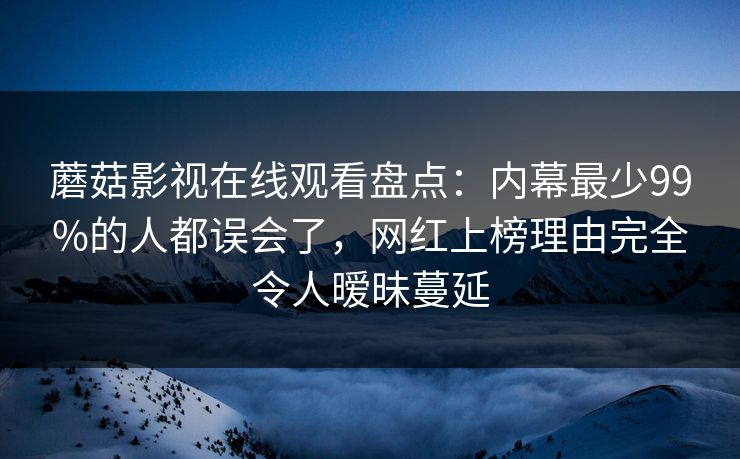 蘑菇影视在线观看盘点：内幕最少99%的人都误会了，网红上榜理由完全令人暧昧蔓延