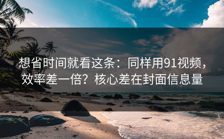 想省时间就看这条：同样用91视频，效率差一倍？核心差在封面信息量