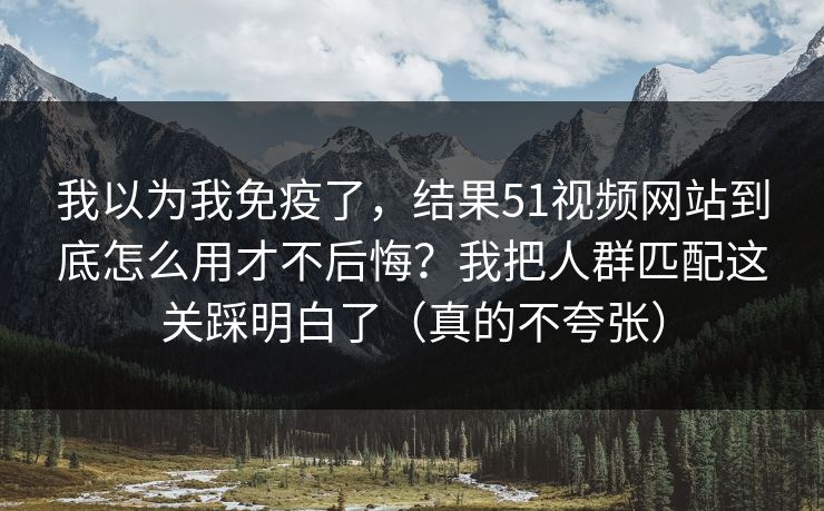 我以为我免疫了，结果51视频网站到底怎么用才不后悔？我把人群匹配这关踩明白了（真的不夸张）