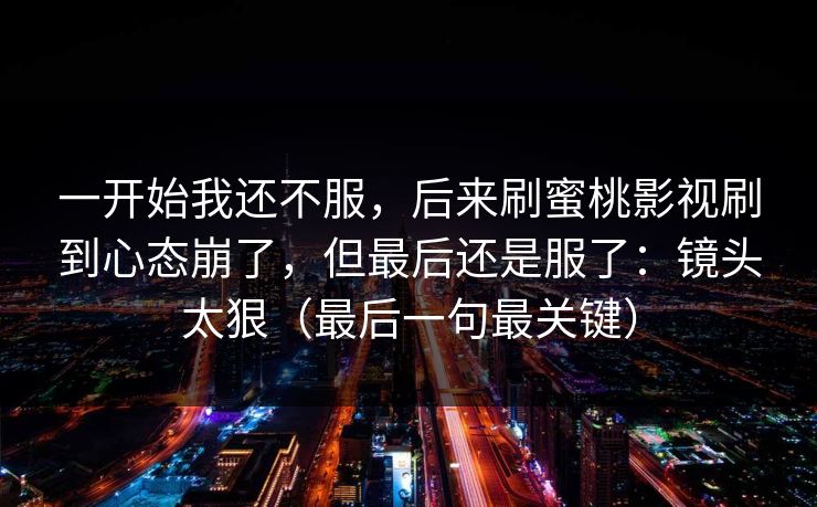 一开始我还不服，后来刷蜜桃影视刷到心态崩了，但最后还是服了：镜头太狠（最后一句最关键）