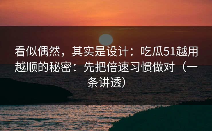 看似偶然，其实是设计：吃瓜51越用越顺的秘密：先把倍速习惯做对（一条讲透）