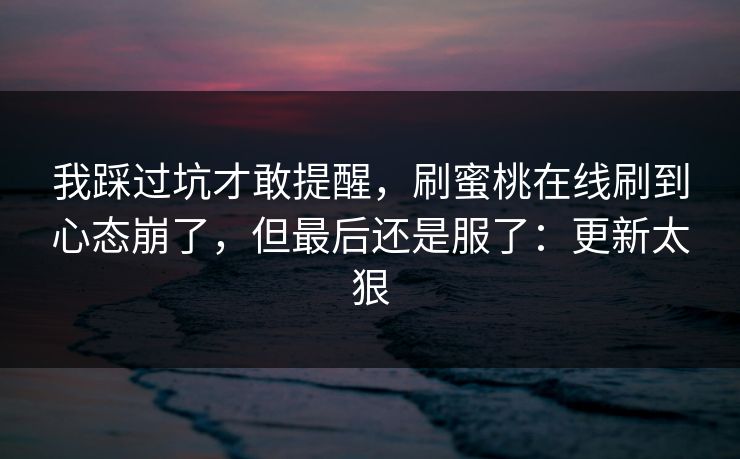 我踩过坑才敢提醒，刷蜜桃在线刷到心态崩了，但最后还是服了：更新太狠