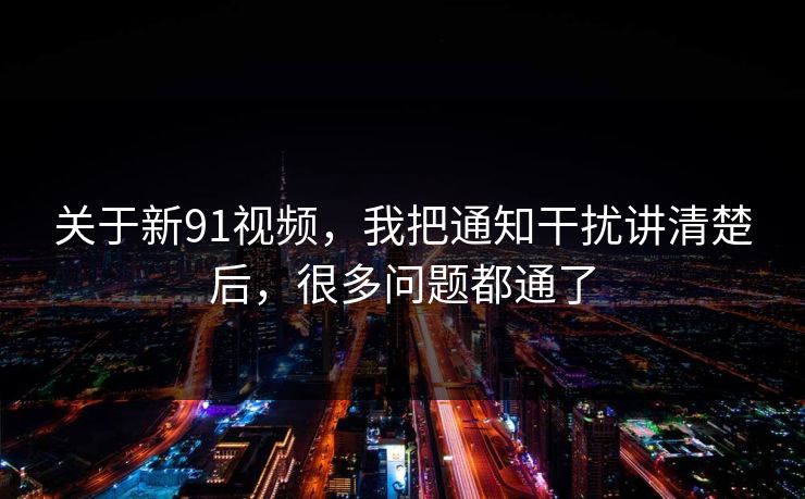 关于新91视频，我把通知干扰讲清楚后，很多问题都通了