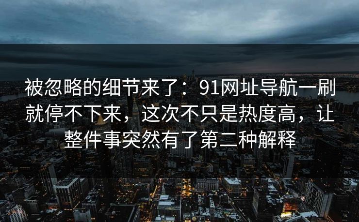 被忽略的细节来了：91网址导航一刷就停不下来，这次不只是热度高，让整件事突然有了第二种解释